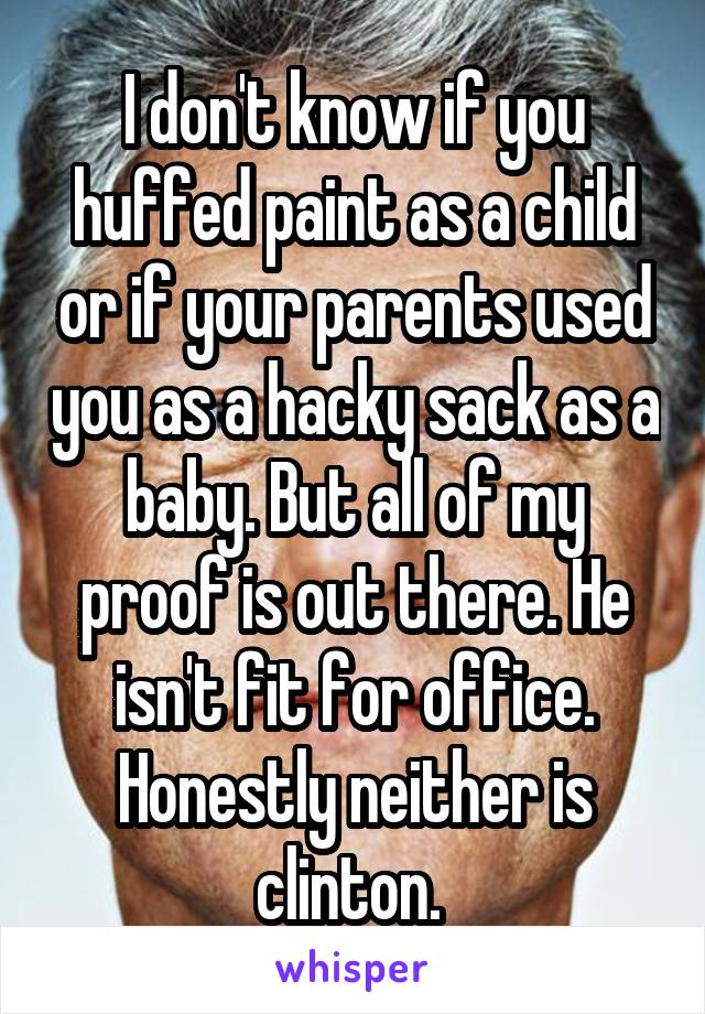 I don't know if you huffed paint as a child or if your parents used you as a hacky sack as a baby. But all of my proof is out there. He isn't fit for office. Honestly neither is clinton. 