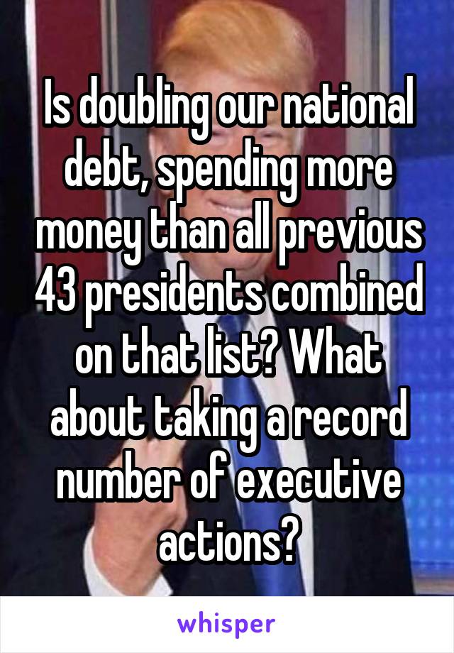 Is doubling our national debt, spending more money than all previous 43 presidents combined on that list? What about taking a record number of executive actions?