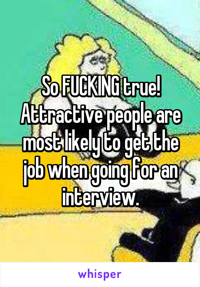 So FUCKING true! Attractive people are most likely to get the job when going for an interview.