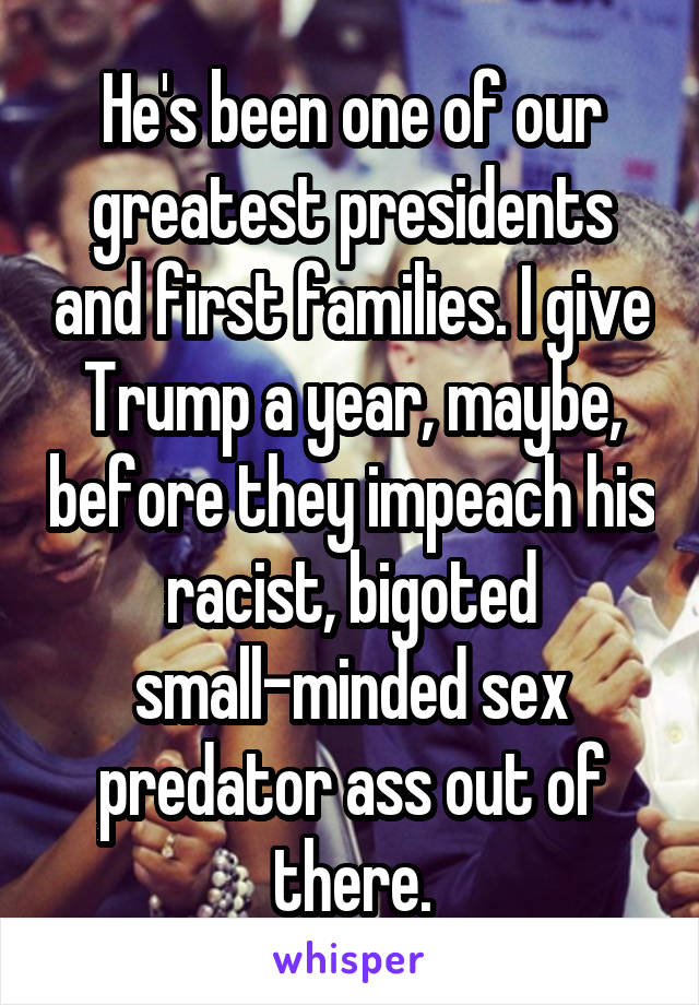 He's been one of our greatest presidents and first families. I give Trump a year, maybe, before they impeach his racist, bigoted small-minded sex predator ass out of there.