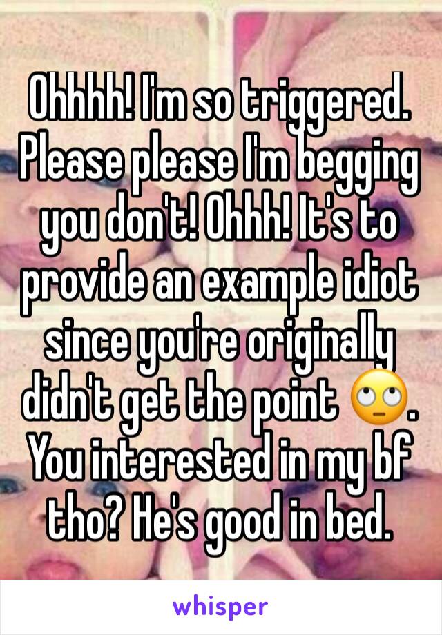 Ohhhh! I'm so triggered. Please please I'm begging you don't! Ohhh! It's to provide an example idiot since you're originally didn't get the point 🙄. You interested in my bf tho? He's good in bed. 