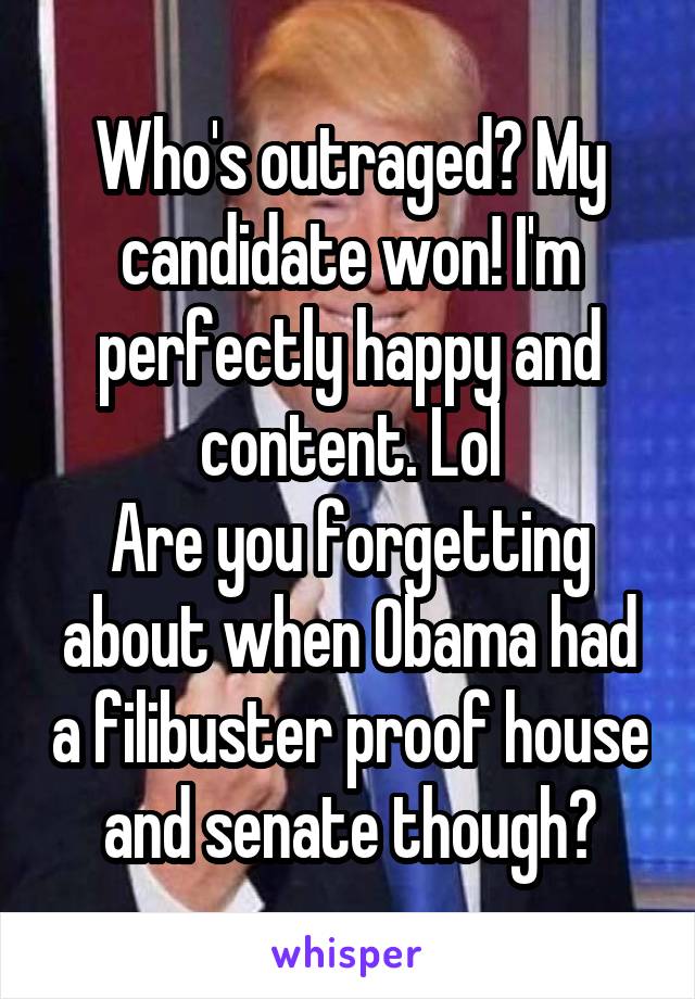 Who's outraged? My candidate won! I'm perfectly happy and content. Lol
Are you forgetting about when Obama had a filibuster proof house and senate though?
