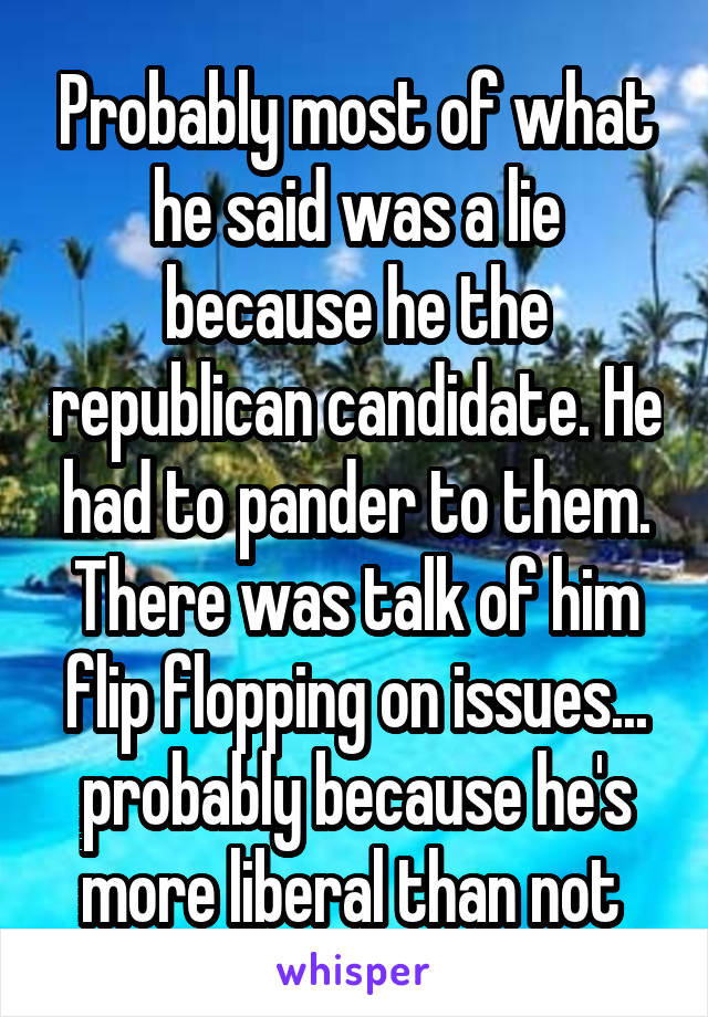 Probably most of what he said was a lie because he the republican candidate. He had to pander to them. There was talk of him flip flopping on issues... probably because he's more liberal than not 