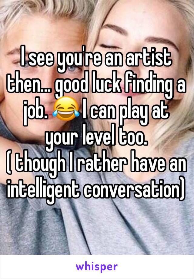 I see you're an artist then... good luck finding a job. 😂 I can play at your level too. 
( though I rather have an intelligent conversation) 