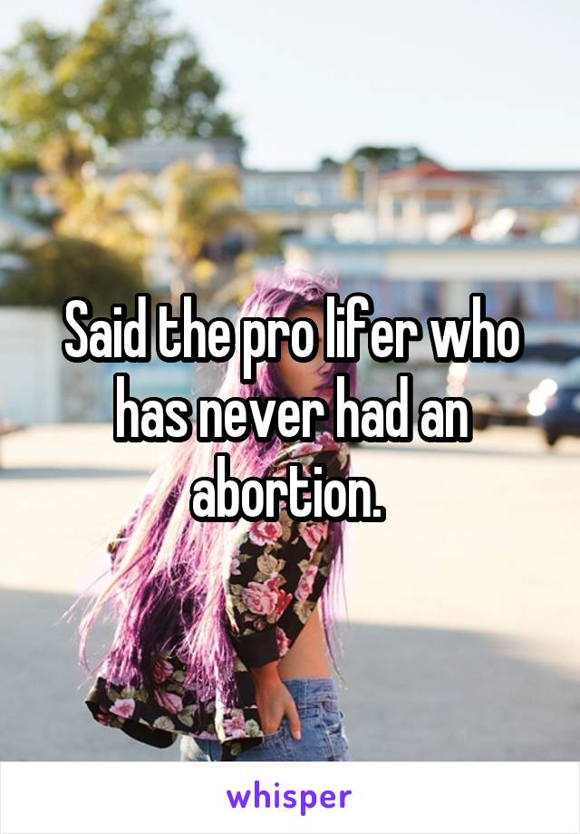 Said the pro lifer who has never had an abortion. 
