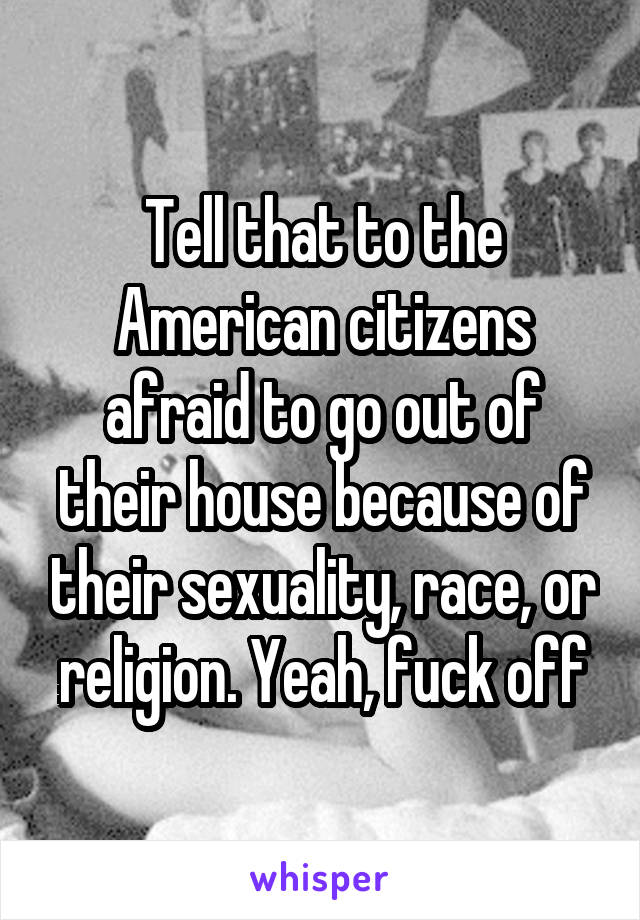Tell that to the American citizens afraid to go out of their house because of their sexuality, race, or religion. Yeah, fuck off