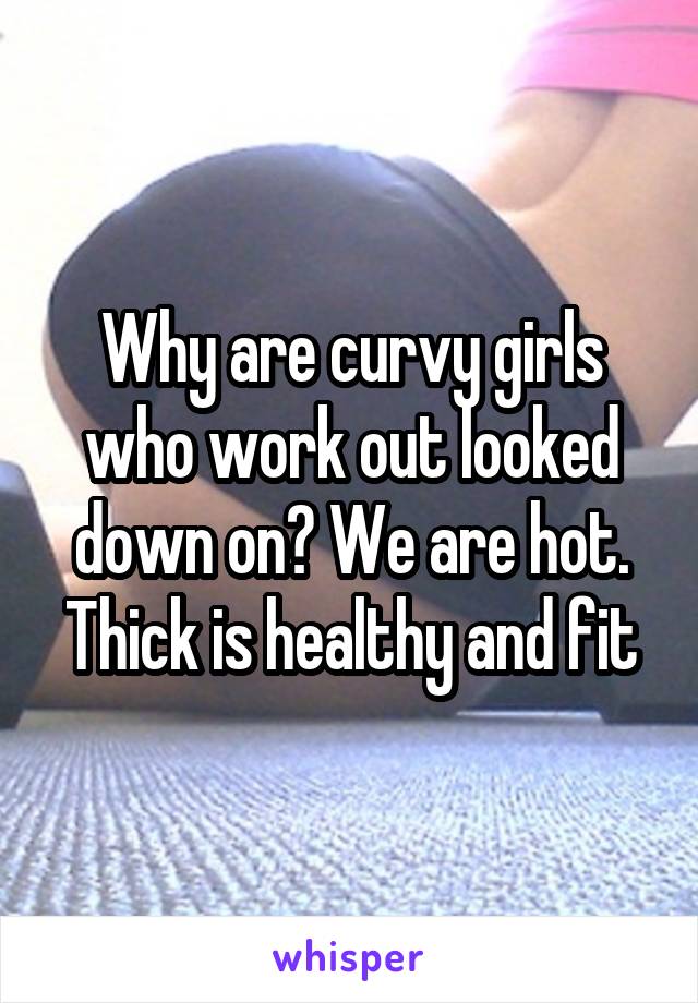 Why are curvy girls who work out looked down on? We are hot. Thick is healthy and fit