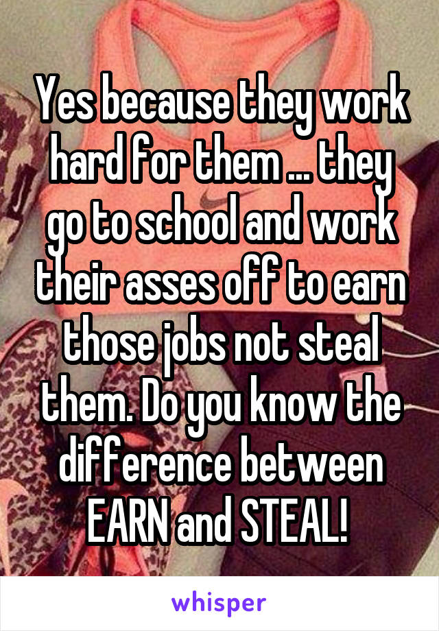 Yes because they work hard for them ... they go to school and work their asses off to earn those jobs not steal them. Do you know the difference between EARN and STEAL! 