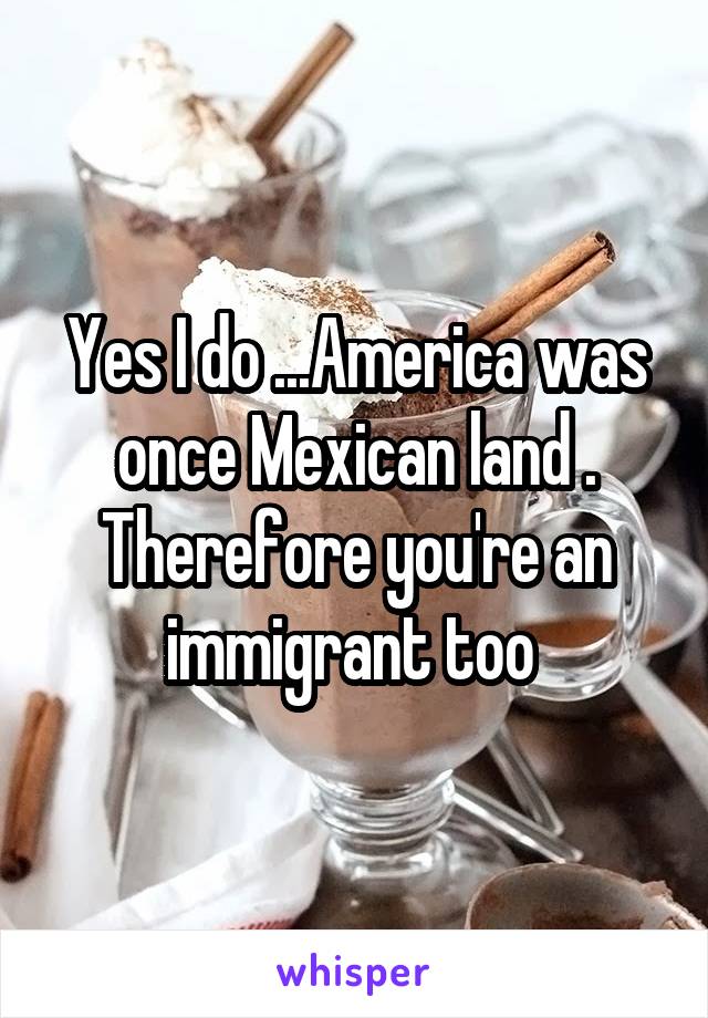 Yes I do ...America was once Mexican land . Therefore you're an immigrant too 