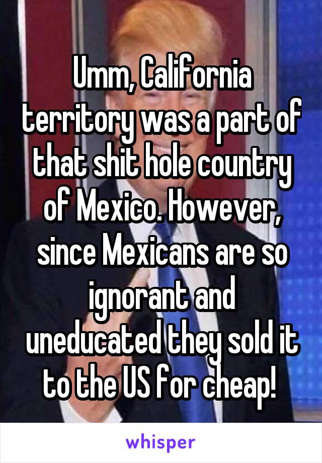 Umm, California territory was a part of that shit hole country of Mexico. However, since Mexicans are so ignorant and uneducated they sold it to the US for cheap! 