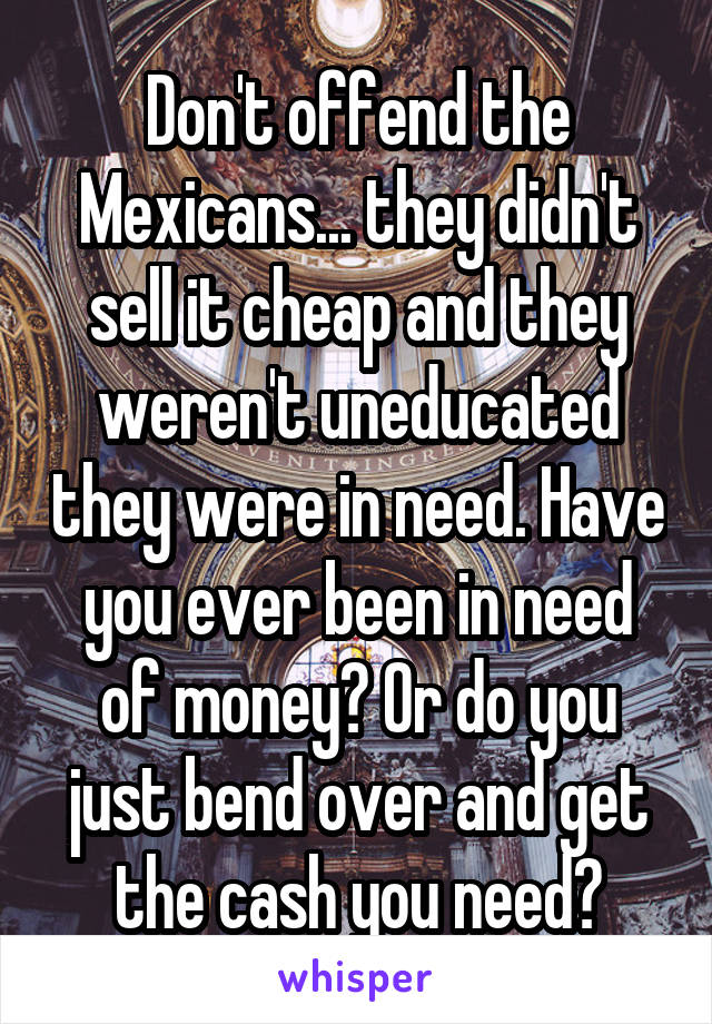 Don't offend the Mexicans... they didn't sell it cheap and they weren't uneducated they were in need. Have you ever been in need of money? Or do you just bend over and get the cash you need?