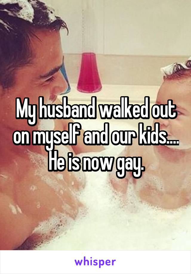 My husband walked out on myself and our kids....
He is now gay.