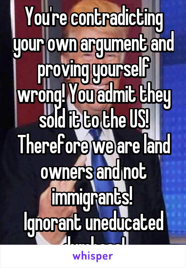 You're contradicting your own argument and proving yourself wrong! You admit they sold it to the US! Therefore we are land owners and not immigrants! 
Ignorant uneducated dumbass!