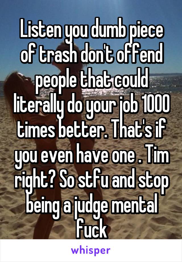 Listen you dumb piece of trash don't offend people that could literally do your job 1000 times better. That's if you even have one . Tim right? So stfu and stop being a judge mental fuck