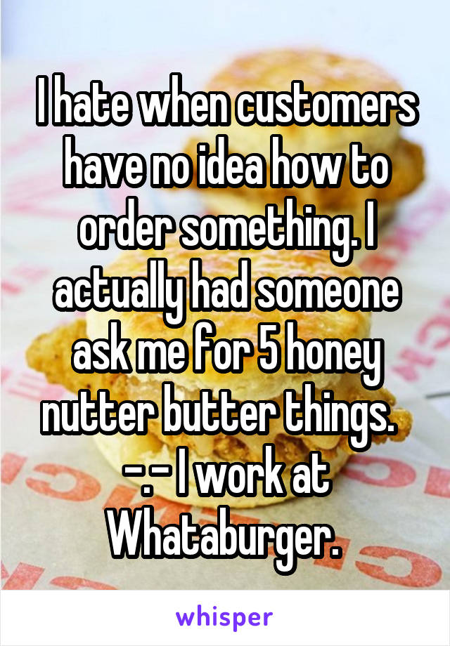I hate when customers have no idea how to order something. I actually had someone ask me for 5 honey nutter butter things.   -.- I work at Whataburger. 