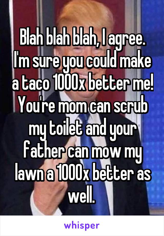 Blah blah blah, I agree. I'm sure you could make a taco 1000x better me! You're mom can scrub my toilet and your father can mow my lawn a 1000x better as well. 