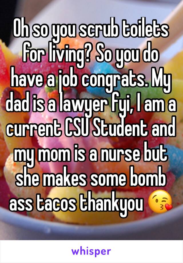 Oh so you scrub toilets for living? So you do have a job congrats. My dad is a lawyer fyi, I am a current CSU Student and my mom is a nurse but she makes some bomb ass tacos thankyou 😘