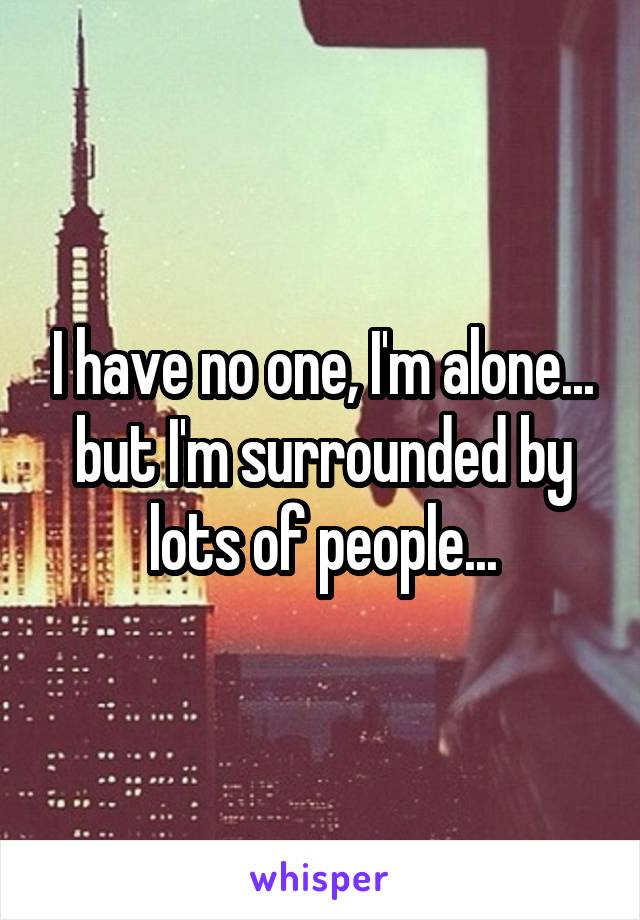 I have no one, I'm alone... but I'm surrounded by lots of people...