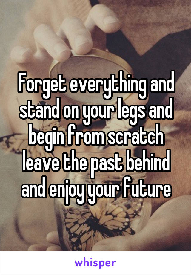 Forget everything and stand on your legs and begin from scratch leave the past behind and enjoy your future