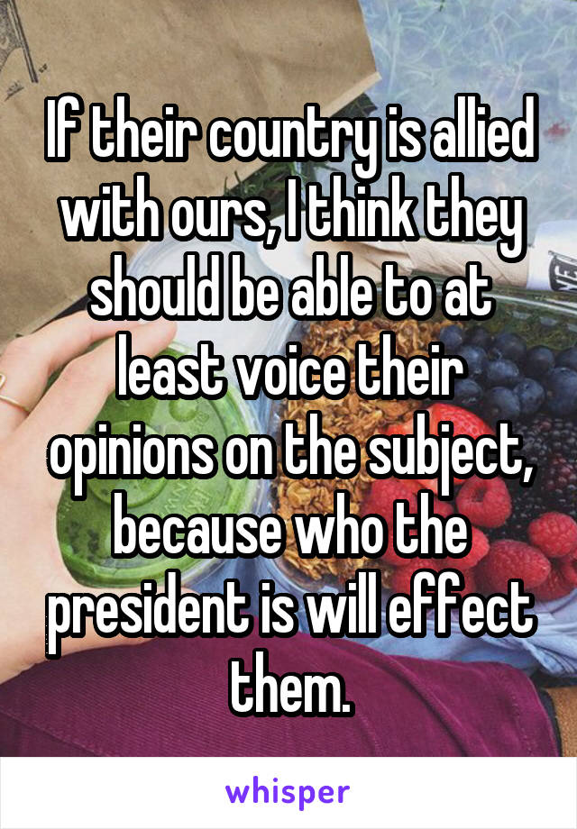 If their country is allied with ours, I think they should be able to at least voice their opinions on the subject, because who the president is will effect them.