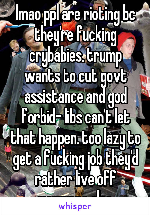 lmao ppl are rioting bc they're fucking crybabies. trump wants to cut govt assistance and god forbid- libs can't let that happen. too lazy to get a fucking job they'd rather live off everyone else 