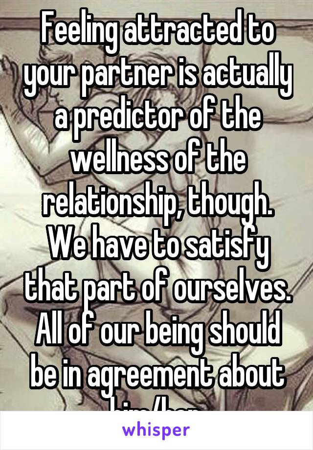 Feeling attracted to your partner is actually a predictor of the wellness of the relationship, though. We have to satisfy that part of ourselves. All of our being should be in agreement about him/her.