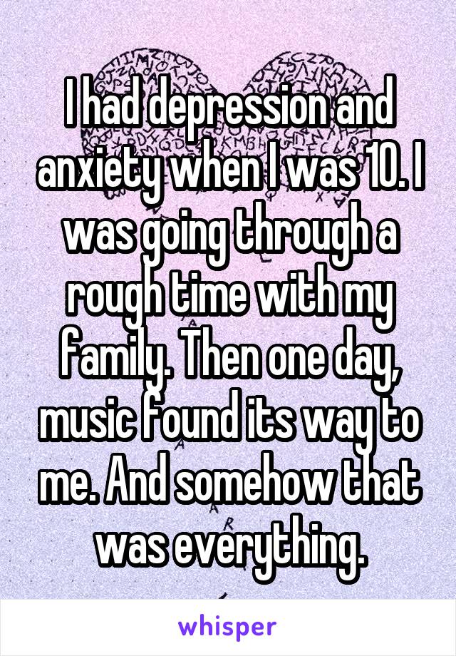 I had depression and anxiety when I was 10. I was going through a rough time with my family. Then one day, music found its way to me. And somehow that was everything.