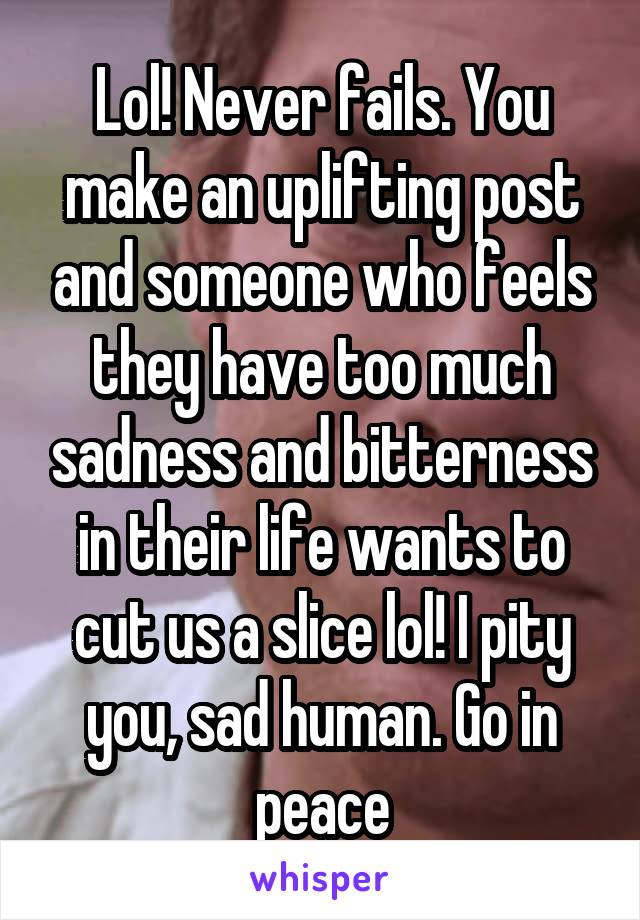 Lol! Never fails. You make an uplifting post and someone who feels they have too much sadness and bitterness in their life wants to cut us a slice lol! I pity you, sad human. Go in peace