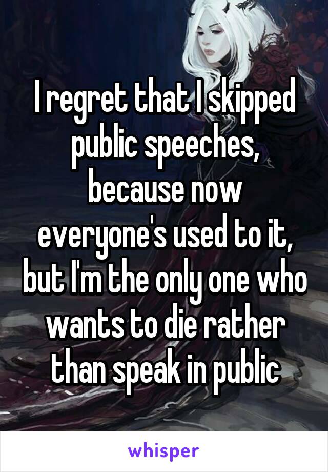 I regret that I skipped public speeches, because now everyone's used to it, but I'm the only one who wants to die rather than speak in public