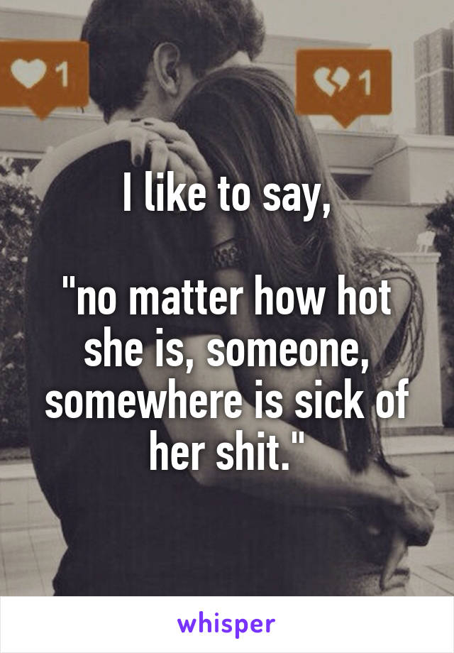 I like to say,

"no matter how hot she is, someone, somewhere is sick of her shit."