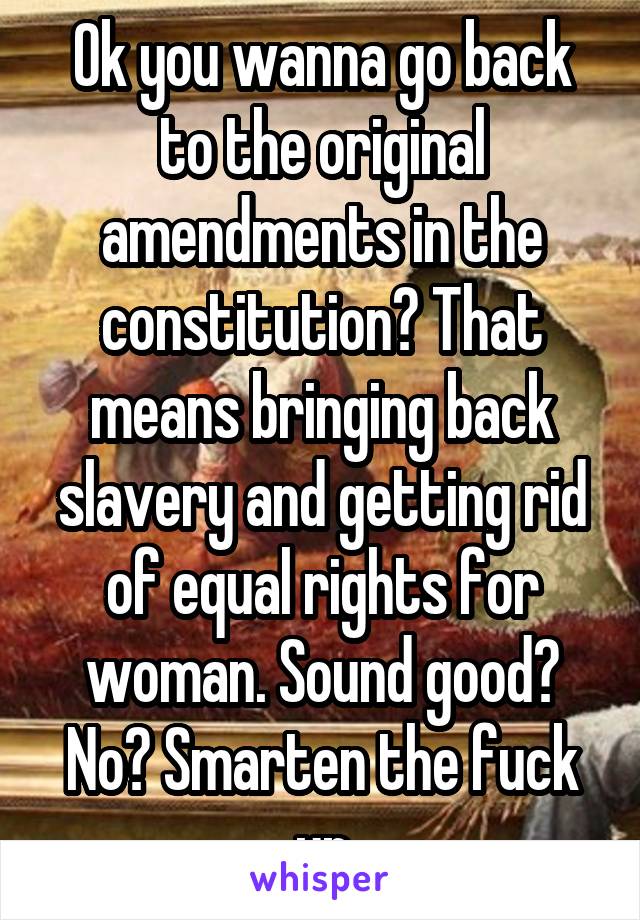 Ok you wanna go back to the original amendments in the constitution? That means bringing back slavery and getting rid of equal rights for woman. Sound good? No? Smarten the fuck up