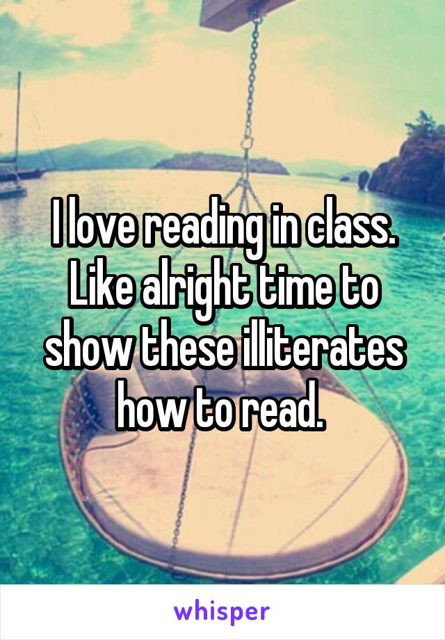 I love reading in class. Like alright time to show these illiterates how to read. 