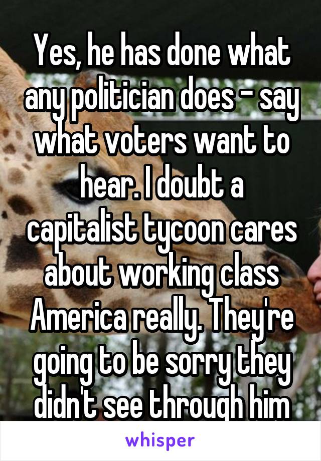 Yes, he has done what any politician does - say what voters want to hear. I doubt a capitalist tycoon cares about working class America really. They're going to be sorry they didn't see through him