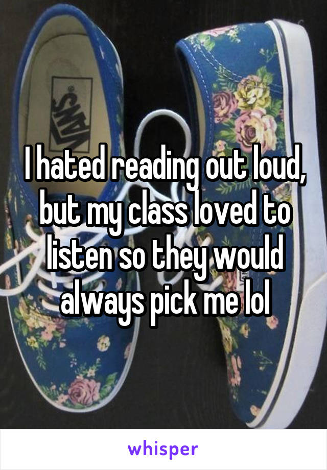 I hated reading out loud, but my class loved to listen so they would always pick me lol