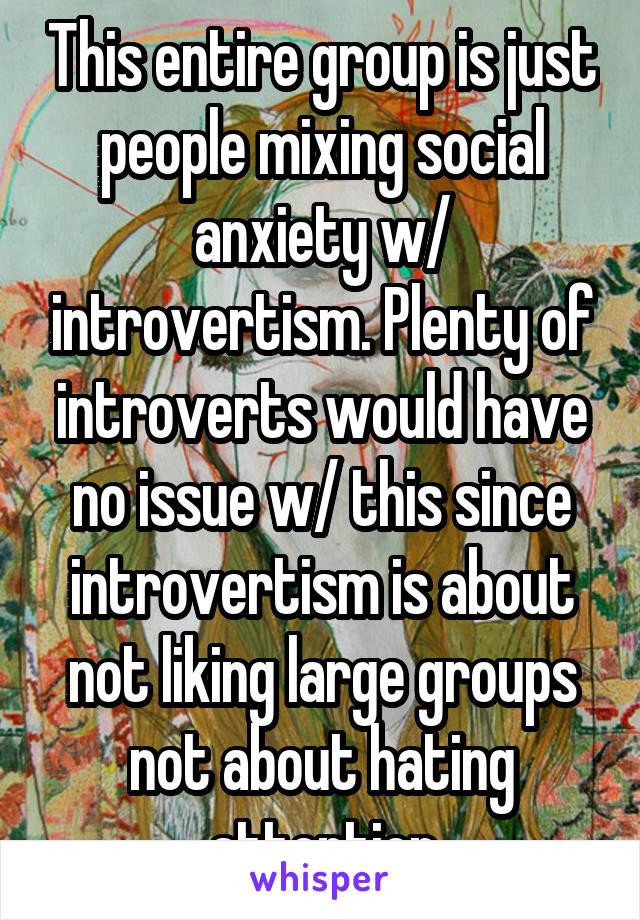 This entire group is just people mixing social anxiety w/ introvertism. Plenty of introverts would have no issue w/ this since introvertism is about not liking large groups not about hating attention