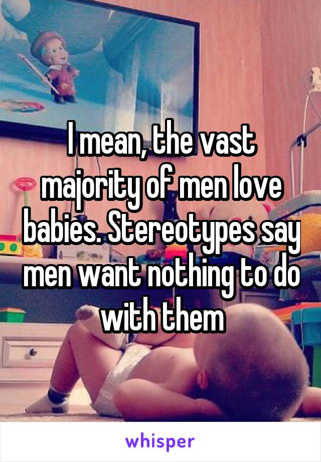 I mean, the vast majority of men love babies. Stereotypes say men want nothing to do with them