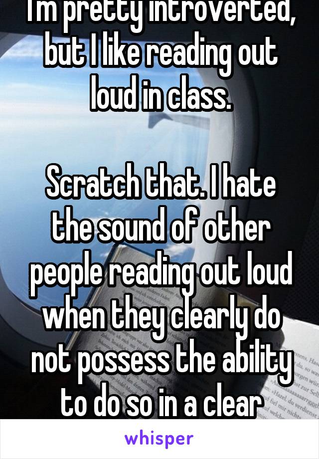 I'm pretty introverted, but I like reading out loud in class.

Scratch that. I hate the sound of other people reading out loud when they clearly do not possess the ability to do so in a clear manner. 