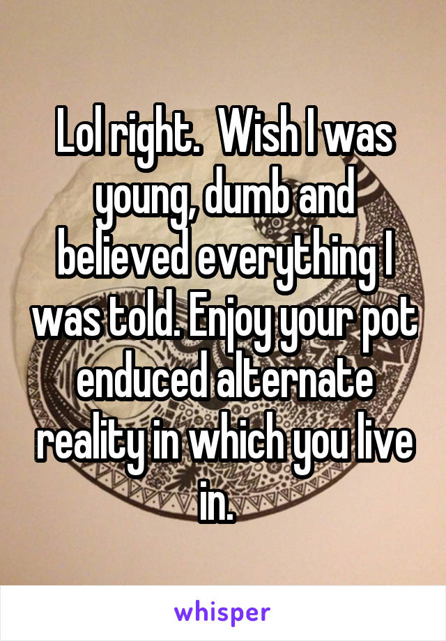 Lol right.  Wish I was young, dumb and believed everything I was told. Enjoy your pot enduced alternate reality in which you live in.  