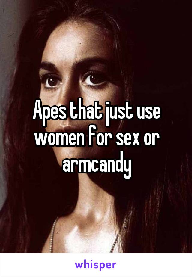 Apes that just use women for sex or armcandy