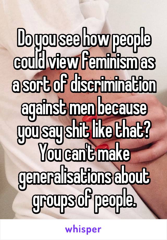 Do you see how people could view feminism as a sort of discrimination against men because you say shit like that? You can't make generalisations about groups of people.