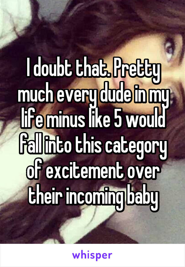 I doubt that. Pretty much every dude in my life minus like 5 would fall into this category of excitement over their incoming baby