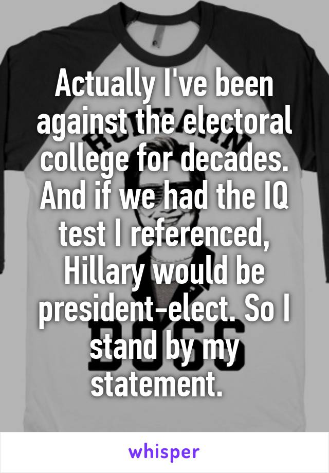 Actually I've been against the electoral college for decades. And if we had the IQ test I referenced, Hillary would be president-elect. So I stand by my statement.  