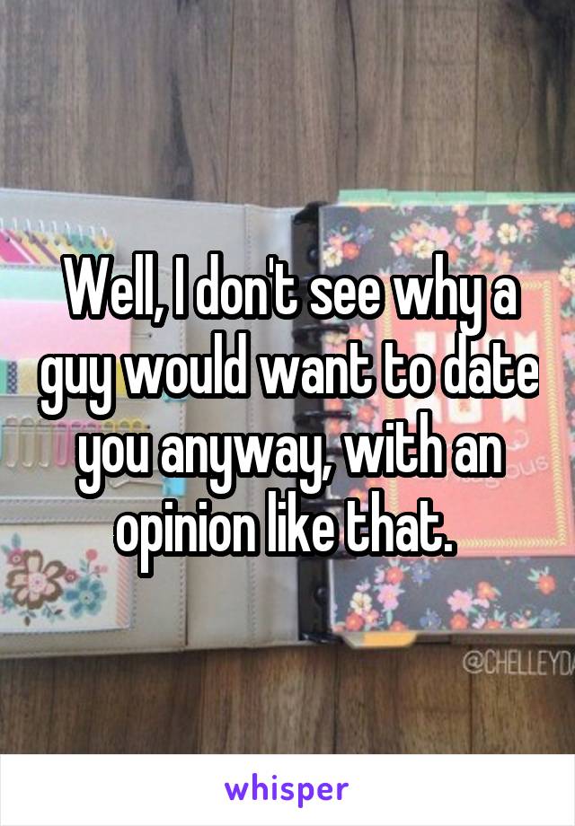 Well, I don't see why a guy would want to date you anyway, with an opinion like that. 