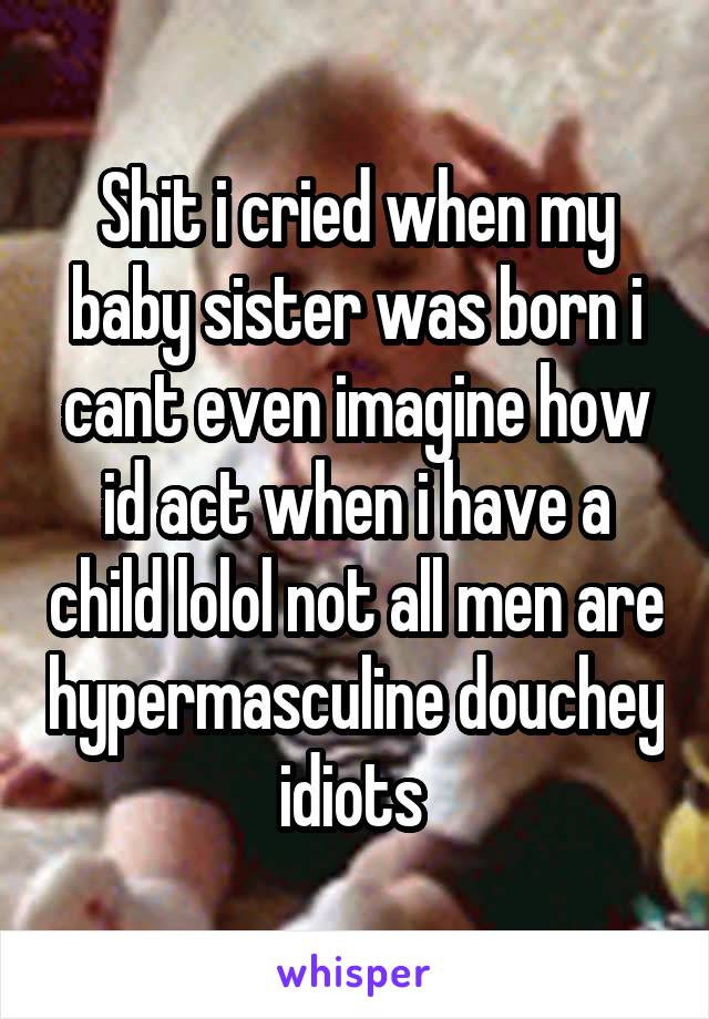 Shit i cried when my baby sister was born i cant even imagine how id act when i have a child lolol not all men are hypermasculine douchey idiots 