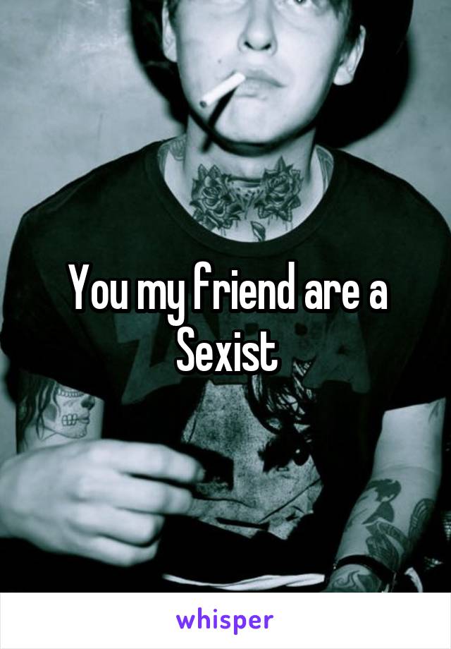 You my friend are a Sexist