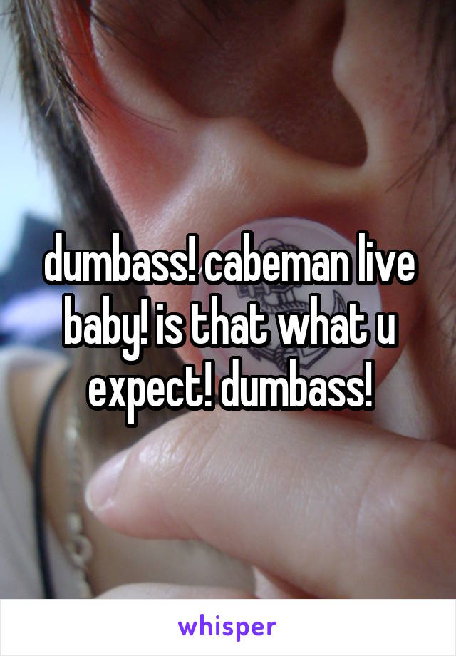 dumbass! cabeman live baby! is that what u expect! dumbass!