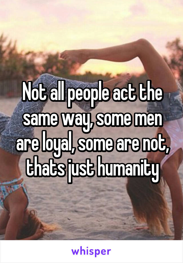 Not all people act the same way, some men are loyal, some are not, thats just humanity