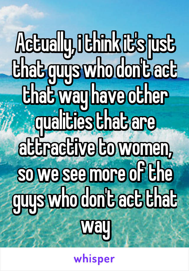 Actually, i think it's just that guys who don't act that way have other qualities that are attractive to women, so we see more of the guys who don't act that way