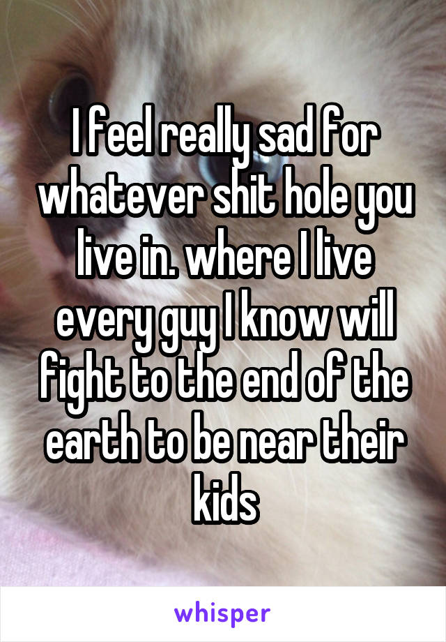 I feel really sad for whatever shit hole you live in. where I live every guy I know will fight to the end of the earth to be near their kids