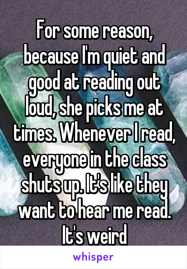 For some reason, because I'm quiet and good at reading out loud, she picks me at times. Whenever I read, everyone in the class shuts up. It's like they want to hear me read. It's weird